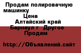  Продам полировачную машинку Rupes Big foot LHR21ES › Цена ­ 10 000 - Алтайский край, Барнаул г. Другое » Продам   